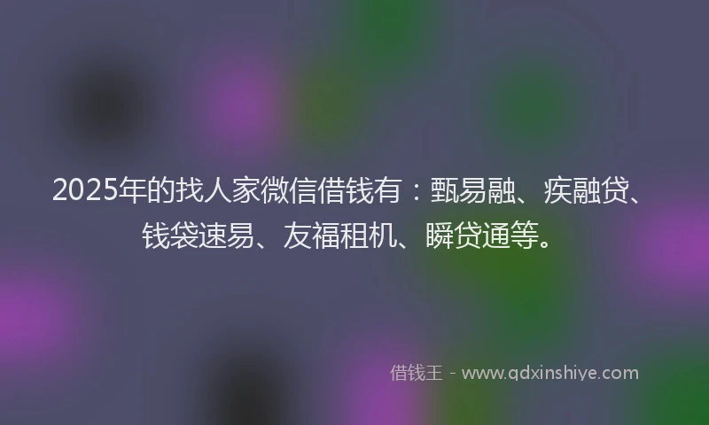 2025年的找人家微信借钱有：甄易融、疾融贷、钱袋速易、友福租机、瞬贷通等。