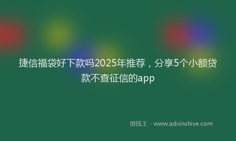 捷信福袋好下款吗2025年推荐，分享5个小额贷款不查征信的app