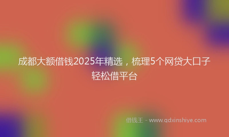 成都大额借钱2025年精选，梳理5个网贷大口子轻松借平台