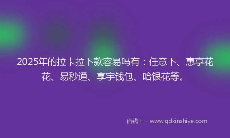 2025年的拉卡拉下款容易吗有：任意下、惠享花花、易秒通、享宇钱包、哈银花等。