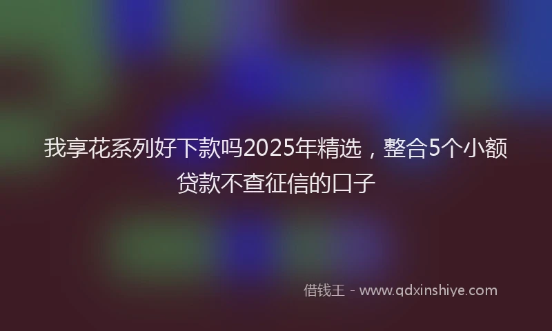 我享花系列好下款吗2025年精选，整合5个小额贷款不查征信的口子