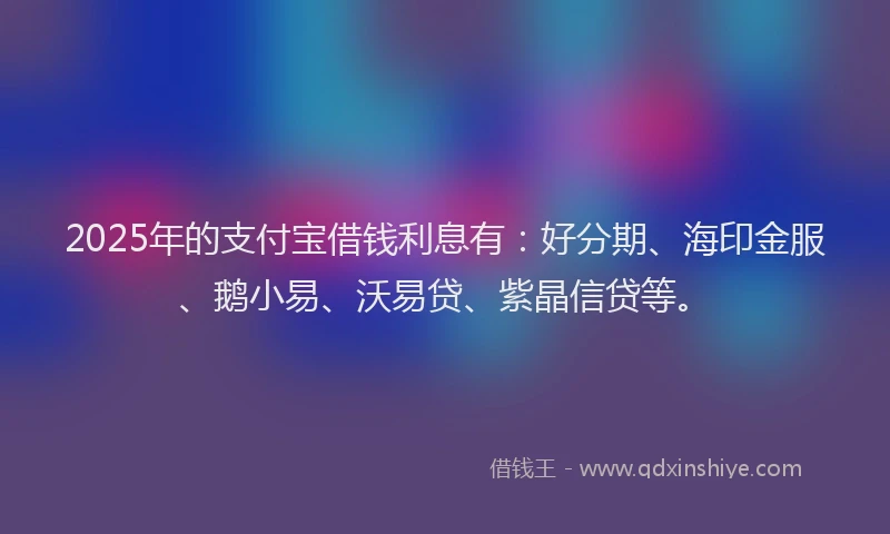 2025年的支付宝借钱利息有：好分期、海印金服、鹅小易、沃易贷、紫晶信贷等。
