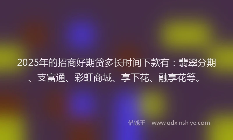 2025年的招商好期贷多长时间下款有：翡翠分期、支富通、彩虹商城、享下花、融享花等。