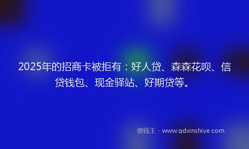 2025年的招商卡被拒有：好人贷、森森花呗、信贷钱包、现金驿站、好期贷等。