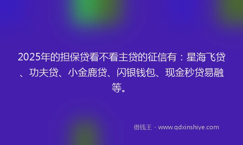2025年的担保贷看不看主贷的征信有：星海飞贷、功夫贷、小金鹿贷、闪银钱包、现金秒贷易融等。
