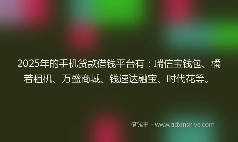 2025年的手机贷款借钱平台有：瑞信宝钱包、橘若租机、万盛商城、钱速达融宝、时代花等。