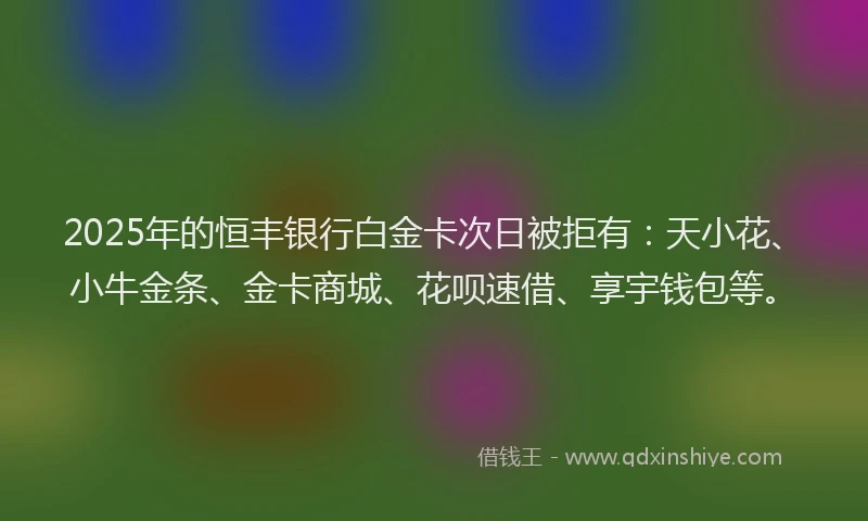 2025年的恒丰银行白金卡次日被拒有：天小花、小牛金条、金卡商城、花呗速借、享宇钱包等。