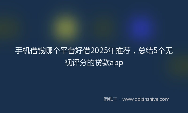 手机借钱哪个平台好借2025年推荐，总结5个无视评分的贷款app
