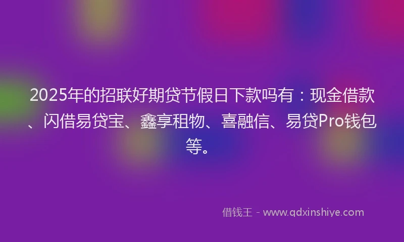2025年的招联好期贷节假日下款吗有：现金借款、闪借易贷宝、鑫享租物、喜融信、易贷Pro钱包等。