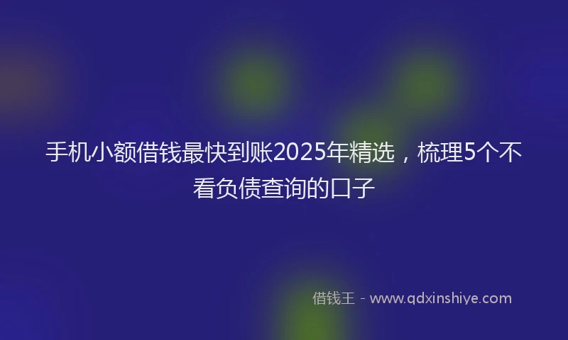 手机小额借钱最快到账2025年精选，梳理5个不看负债查询的口子