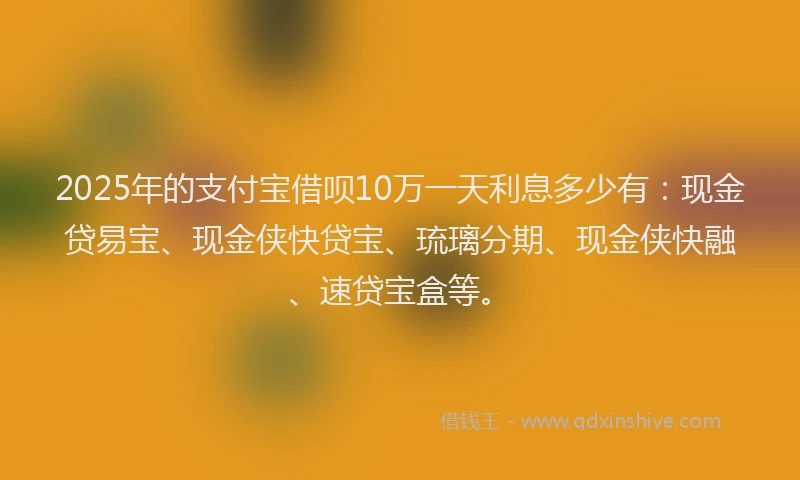 2025年的支付宝借呗10万一天利息多少有：现金贷易宝、现金侠快贷宝、琉璃分期、现金侠快融、速贷宝盒等。