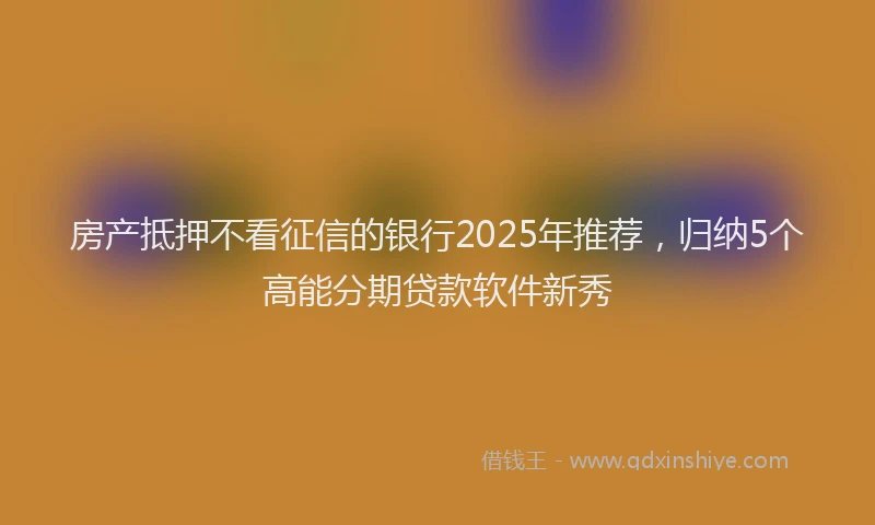 房产抵押不看征信的银行2025年推荐，归纳5个高能分期贷款软件新秀