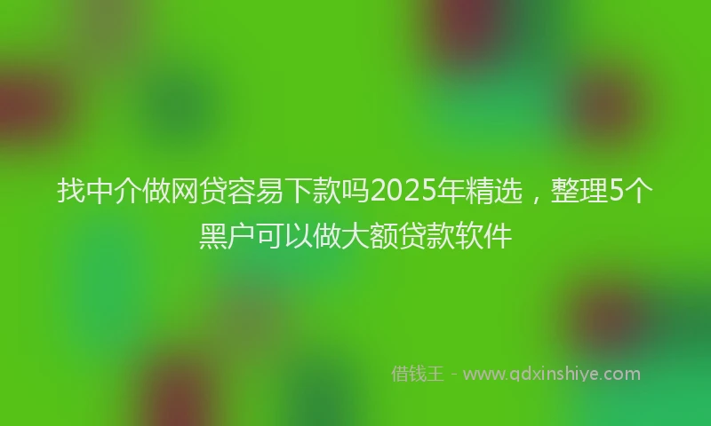 找中介做网贷容易下款吗2025年精选，整理5个黑户可以做大额贷款软件