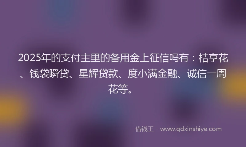 2025年的支付主里的备用金上征信吗有：桔享花、钱袋瞬贷、星辉贷款、度小满金融、诚信一周花等。