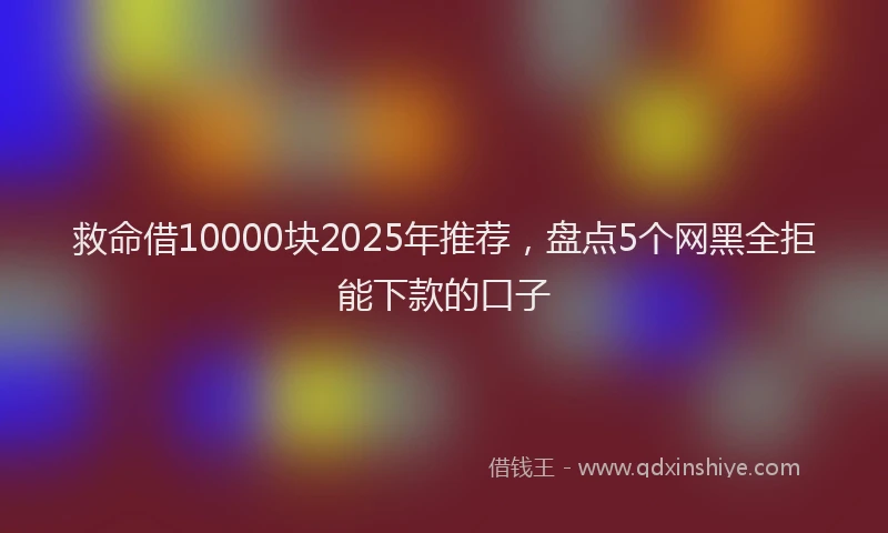 救命借10000块2025年推荐，盘点5个网黑全拒能下款的口子