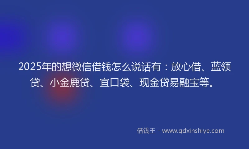 2025年的想微信借钱怎么说话有：放心借、蓝领贷、小金鹿贷、宜口袋、现金贷易融宝等。