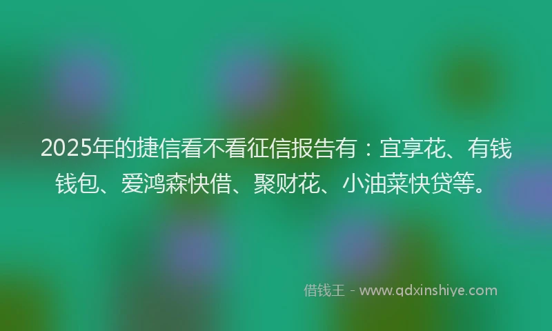 2025年的捷信看不看征信报告有：宜享花、有钱钱包、爱鸿森快借、聚财花、小油菜快贷等。