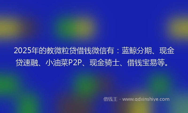 2025年的教微粒贷借钱微信有：蓝鲸分期、现金贷速融、小油菜P2P、现金骑士、借钱宝易等。