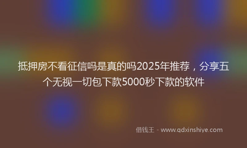 抵押房不看征信吗是真的吗2025年推荐，分享五个无视一切包下款5000秒下款的软件