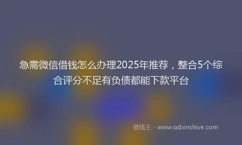 急需微信借钱怎么办理2025年推荐，整合5个综合评分不足有负债都能下款平台