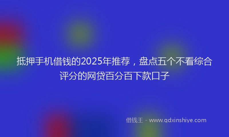 抵押手机借钱的2025年推荐，盘点五个不看综合评分的网贷百分百下款口子