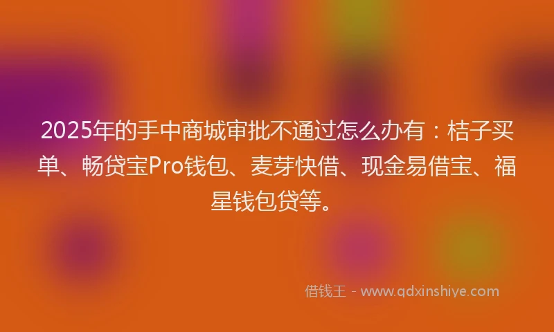 2025年的手中商城审批不通过怎么办有：桔子买单、畅贷宝Pro钱包、麦芽快借、现金易借宝、福星钱包贷等。