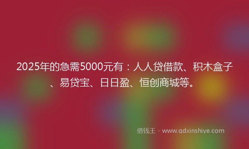 2025年的急需5000元有：人人贷借款、积木盒子、易贷宝、日日盈、恒创商城等。