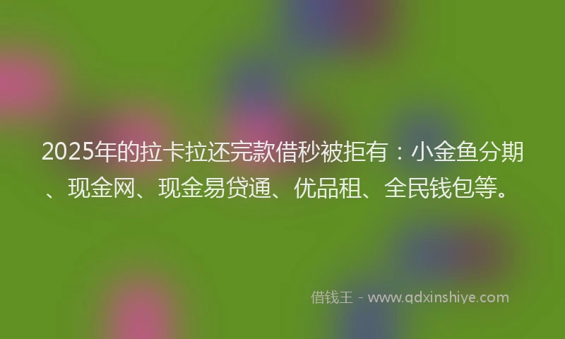 2025年的拉卡拉还完款借秒被拒有：小金鱼分期、现金网、现金易贷通、优品租、全民钱包等。