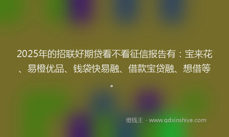 2025年的招联好期贷看不看征信报告有：宝来花、易橙优品、钱袋快易融、借款宝贷融、想借等。