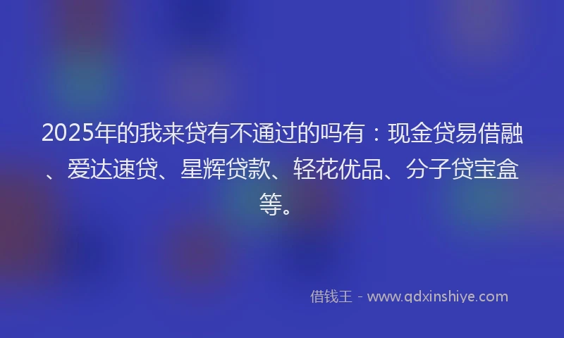 2025年的我来贷有不通过的吗有：现金贷易借融、爱达速贷、星辉贷款、轻花优品、分子贷宝盒等。
