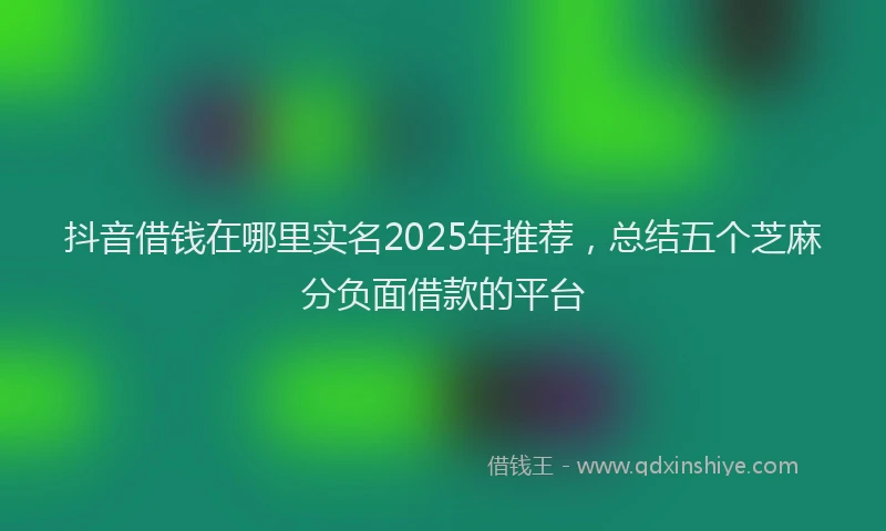 抖音借钱在哪里实名2025年推荐，总结五个芝麻分负面借款的平台