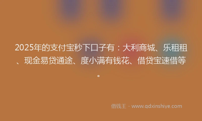 2025年的支付宝秒下口子有：大利商城、乐租租、现金易贷通途、度小满有钱花、借贷宝速借等。