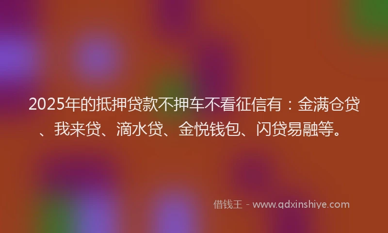 2025年的抵押贷款不押车不看征信有：金满仓贷、我来贷、滴水贷、金悦钱包、闪贷易融等。