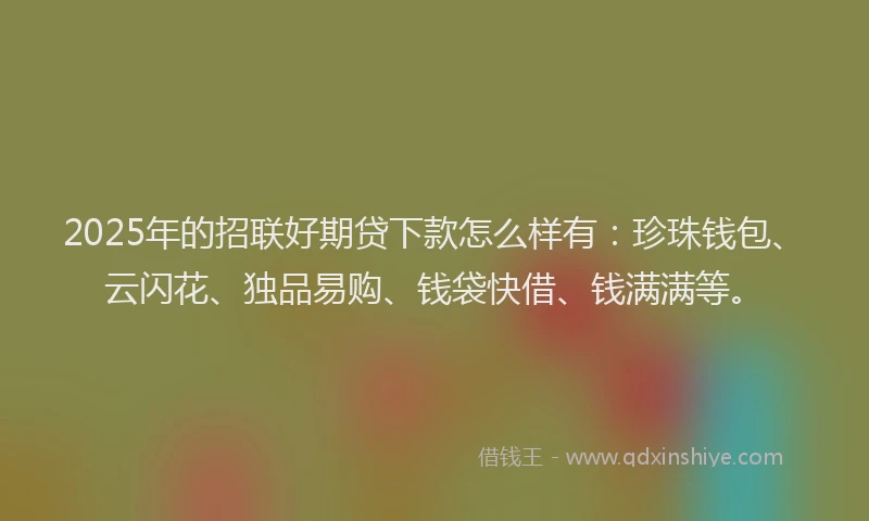 2025年的招联好期贷下款怎么样有：珍珠钱包、云闪花、独品易购、钱袋快借、钱满满等。