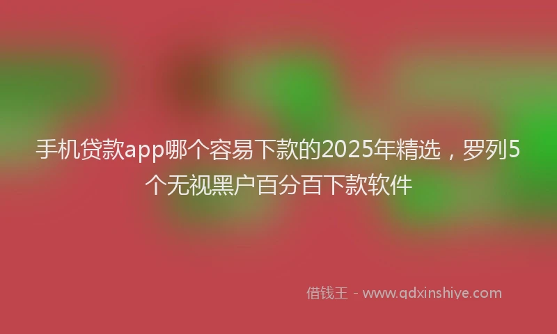手机贷款app哪个容易下款的2025年精选，罗列5个无视黑户百分百下款软件