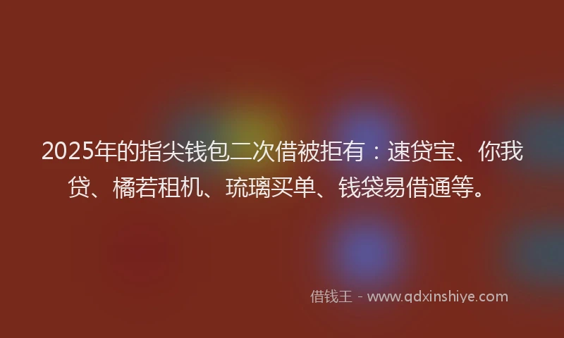 2025年的指尖钱包二次借被拒有：速贷宝、你我贷、橘若租机、琉璃买单、钱袋易借通等。