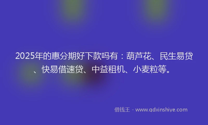 2025年的惠分期好下款吗有：葫芦花、民生易贷、快易借速贷、中益租机、小麦粒等。
