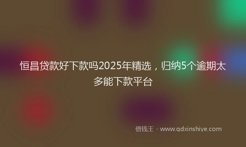 恒昌贷款好下款吗2025年精选，归纳5个逾期太多能下款平台