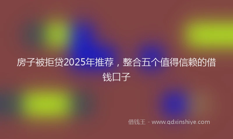 房子被拒贷2025年推荐，整合五个值得信赖的借钱口子