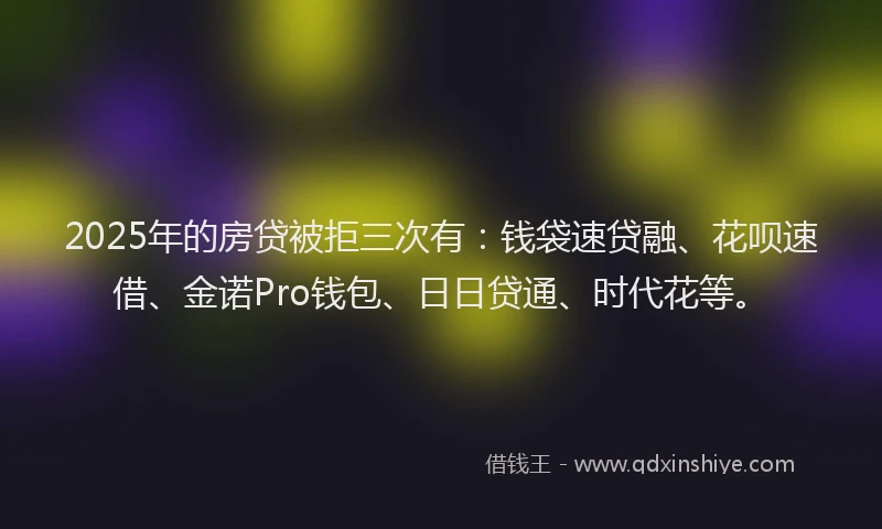 2025年的房贷被拒三次有：钱袋速贷融、花呗速借、金诺Pro钱包、日日贷通、时代花等。