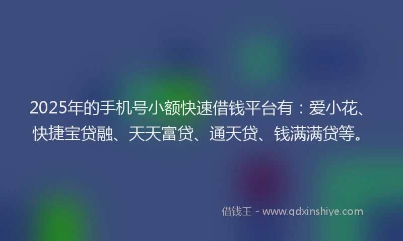 2025年的手机号小额快速借钱平台有：爱小花、快捷宝贷融、天天富贷、通天贷、钱满满贷等。