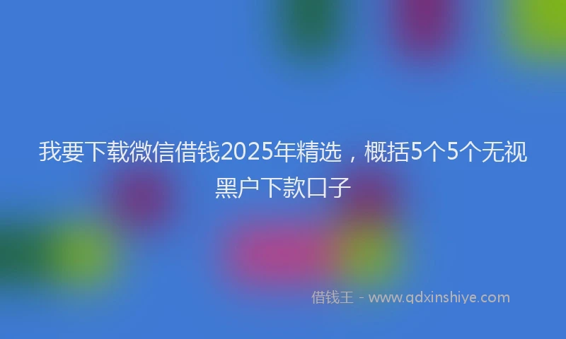 我要下载微信借钱2025年精选，概括5个5个无视黑户下款口子