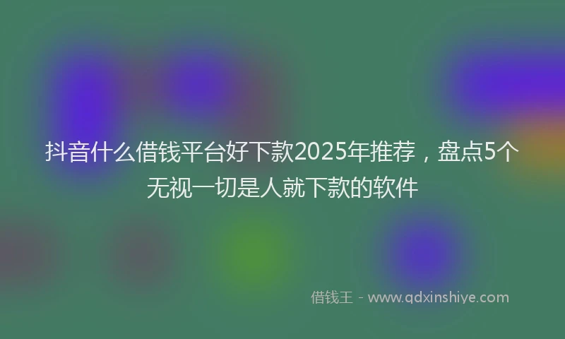 抖音什么借钱平台好下款2025年推荐，盘点5个无视一切是人就下款的软件