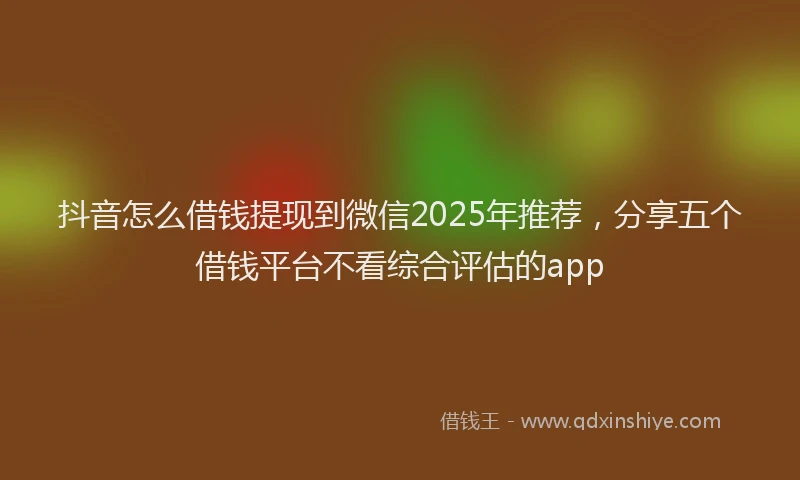 抖音怎么借钱提现到微信2025年推荐，分享五个借钱平台不看综合评估的app