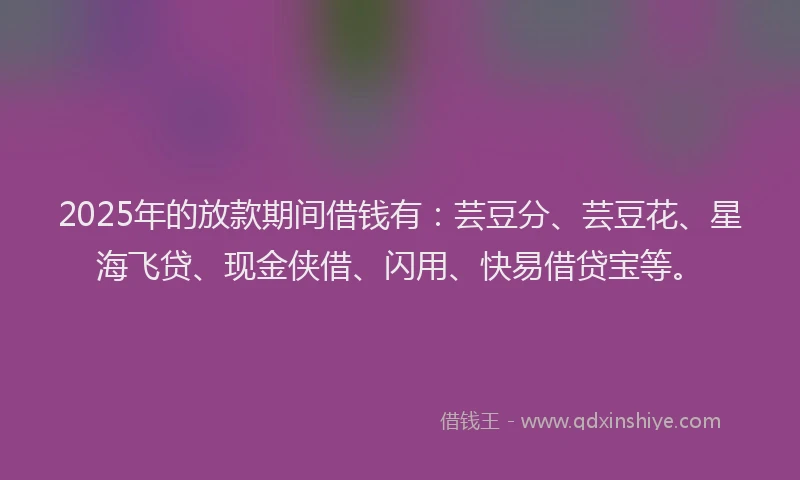 2025年的放款期间借钱有：芸豆分、芸豆花、星海飞贷、现金侠借、闪用、快易借贷宝等。