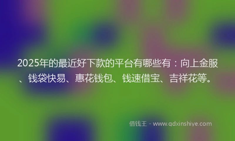 2025年的最近好下款的平台有哪些有：向上金服、钱袋快易、惠花钱包、钱速借宝、吉祥花等。