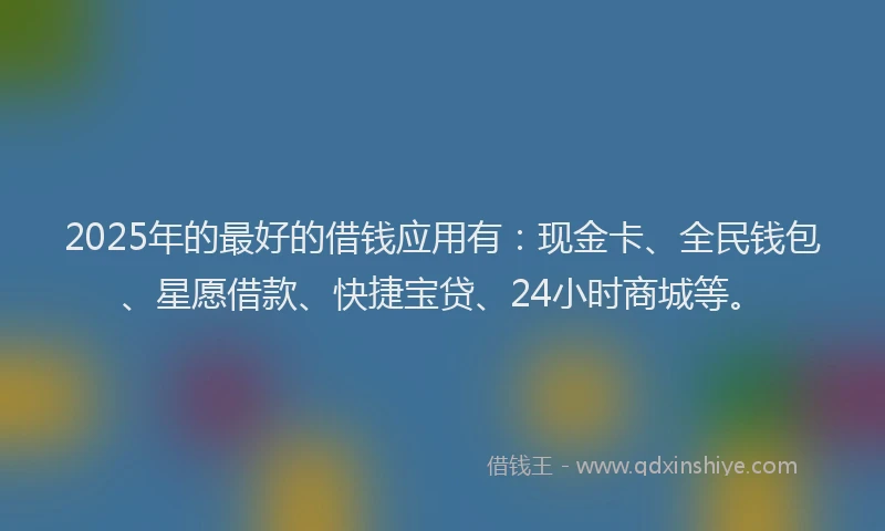 2025年的最好的借钱应用有：现金卡、全民钱包、星愿借款、快捷宝贷、24小时商城等。