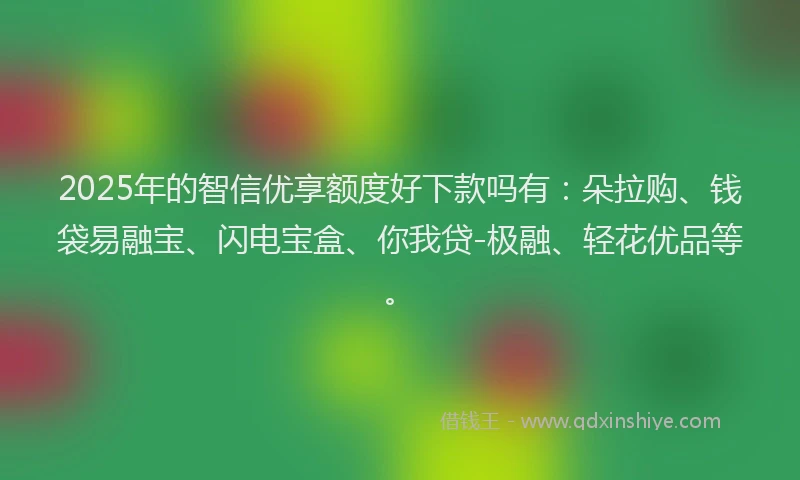 2025年的智信优享额度好下款吗有：朵拉购、钱袋易融宝、闪电宝盒、你我贷-极融、轻花优品等。