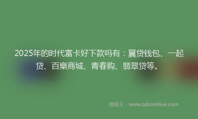 2025年的时代富卡好下款吗有：翼贷钱包、一起贷、百樂商城、青春购、翡翠贷等。