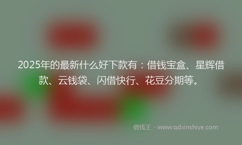 2025年的最新什么好下款有：借钱宝盒、星辉借款、云钱袋、闪借快行、花豆分期等。